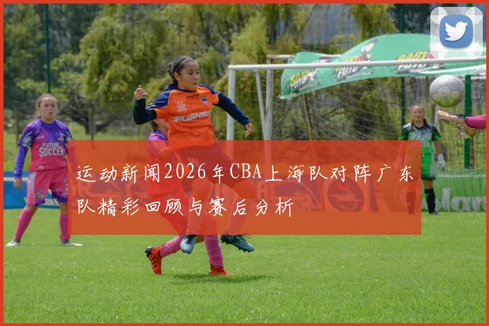 运动新闻2026年CBA上海队对阵广东队精彩回顾与赛后分析