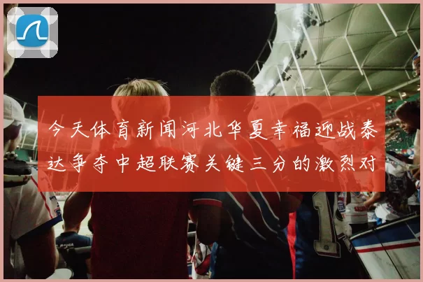 今天体育新闻河北华夏幸福迎战泰达争夺中超联赛关键三分的激烈对决