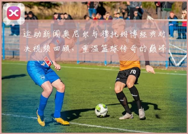 运动新闻奥尼尔与穆托姆博经典对决视频回顾，重温篮球传奇的巅峰时刻