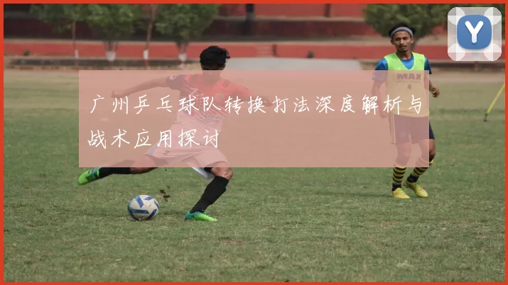 广州乒乓球队转换打法深度解析与战术应用探讨