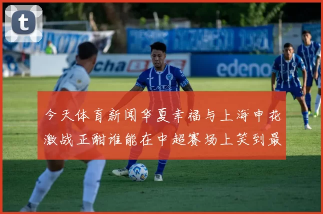今天体育新闻华夏幸福与上海申花激战正酣谁能在中超赛场上笑到最后