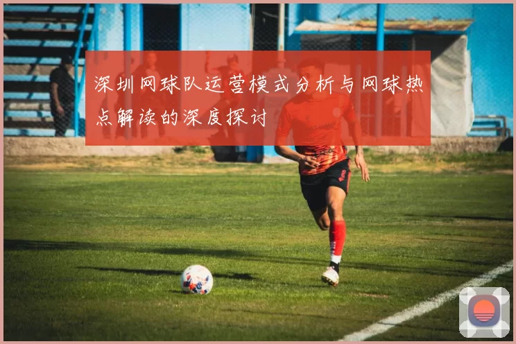 深圳网球队运营模式分析与网球热点解读的深度探讨
