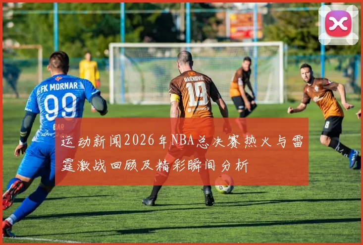 运动新闻2026年NBA总决赛热火与雷霆激战回顾及精彩瞬间分析